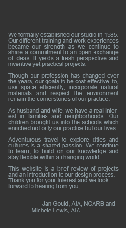     We formally established our studio in 1985. We offer our clients a fresh perspective. With different training and work experiences, we share a commitment to an open exchange of ideas. It yields inventive yet practical projects.  As husband and wife, we have a real interest in families and neighborhoods. Our children brought us into the schools which enriched not only our practice but our lives.  Our profession has changed over the years. However our goals to be cost effective, use space efficiently, incorporate natural materials and respect the environment remain cornerstones of our practice.  Adventurous travel to explore cities and cultures is a shared passion. We continue to learn, build on our knowledge and stay flexible within a changing world.  This website is a brief review of projects and an introduction to our design process. Thank you for your interest and we look forward to hearing from you,We formally established our studio in 1985. We offer our clients a fresh perspective. With different training and work experiences, we share a commitment to an open exchange of ideas. It yields inventive yet practical projects.  As husband and wife, we have a real interest in families and neighborhoods. Our children brought us into the schools which enriched not only our practice but our lives.  Our profession has changed over the years. However our goals to be cost effective, use space efficiently, incorporate natural materials and respect the environment remain cornerstones of our practice.  Adventurous travel to explore cities and cultures is a shared passion. We continue to learn, build on our knowledge and stay flexible within a changing world.  This website is a brief review of projects and an introduction to our design process. Thank you for your interest and we look forward to hearing from you,                        	            Jan Gould, AIA, NCARB and                  Michele Lewis, AIA  	            Jan Gould, AIA, NCARB and                  Michele Lewis, AIA  