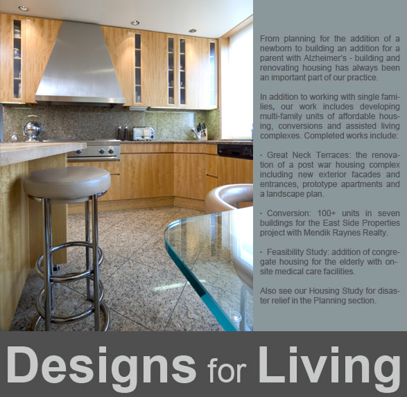   From planning for the addition of a newborn to building an addition for a parent with Alzheimer’s - building and renovating housing has always been an important part of our practice.   In addition to working with single families, our work includes developing multi-family units of affordable housing, conversions and assisted living complexes. Completed works include:   Great Neck Terraces: the renovation of a post war housing complex including new exterior facades and entrances, prototype apartments and a landscape plan.  Conversion: 100+ units in seven buildings for the East Side Properties project with Mendik Raynes Realty.  Feasibility Study: addition of congregate housing for the elderly with on-site medical care facilities.  Also see our Housing Study for disaster relief in the Planning section.  